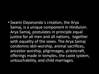 • Swami Dayananda`s creation, the Arya 
Samaj, is a unique component in Hinduism. 
Arya Samaj, postulates in principle equal 
justice for all men and all nations, together 
with equality of the sexes. The Arya Samaj 
condemns idol-worship, animal sacrifices, 
ancestor worship, pilgrimages, priestcraft, 
offerings made in temples, the caste system, 
untouchability, and child marriages. 
 