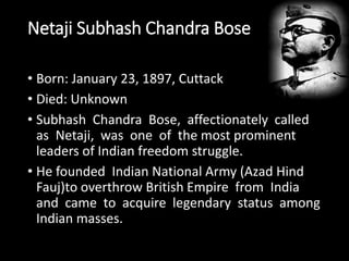 Netaji Subhash Chandra Bose 
• Born: January 23, 1897, Cuttack 
• Died: Unknown 
• Subhash Chandra Bose, affectionately called 
as Netaji, was one of the most prominent 
leaders of Indian freedom struggle. 
• He founded Indian National Army (Azad Hind 
Fauj)to overthrow British Empire from India 
and came to acquire legendary status among 
Indian masses. 
 