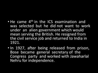 • He came 4th in the ICS examination and 
was selected but he did not want to work 
under an alien government which would 
mean serving the British. He resigned from 
the civil service job and returned to India in 
1921. 
• In 1927, after being released from prison, 
Bose became general secretary of the 
Congress party and worked with Jawaharlal 
Nehru for independence. 
 