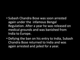 • Subash Chandra Bose was soon arrested 
again under the infamous Bengal 
Regulation. After a year he was released on 
medical grounds and was banished from 
India to Europe. 
• Defying the ban on his entry to India, Subash 
Chandra Bose returned to India and was 
again arrested and jailed for a year. 
 