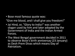 • Bose most famous quote was: 
“Give me blood, and I shall give you freedom!” 
• Jai Hind, or, "Glory to India!“ was another 
slogan used by him and later adopted by the 
Government of India and the Indian Armed 
Forces. 
• The West Bengal government decided in 2011 
to observe Bose's birth anniversay (23 January) 
as Desh Prem Divas which means Day of 
Patriotism. 
 