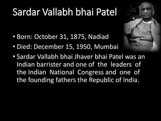 Sardar Vallabh bhai Patel 
• Born: October 31, 1875, Nadiad 
• Died: December 15, 1950, Mumbai 
• Sardar Vallabh bhai Jhaver bhai Patel was an 
Indian barrister and one of the leaders of 
the Indian National Congress and one of 
the founding fathers the Republic of India. 
 