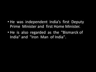 • He was independent India's first Deputy 
Prime Minister and first Home Minister. 
• He is also regarded as the "Bismarck of 
India" and "Iron Man of India". 
 