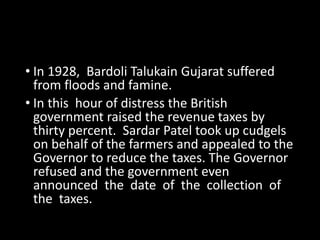 • In 1928, Bardoli Talukain Gujarat suffered 
from floods and famine. 
• In this hour of distress the British 
government raised the revenue taxes by 
thirty percent. Sardar Patel took up cudgels 
on behalf of the farmers and appealed to the 
Governor to reduce the taxes. The Governor 
refused and the government even 
announced the date of the collection of 
the taxes. 
 