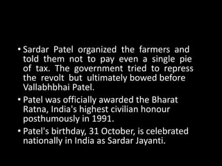 • Sardar Patel organized the farmers and 
told them not to pay even a single pie 
of tax. The government tried to repress 
the revolt but ultimately bowed before 
Vallabhbhai Patel. 
• Patel was officially awarded the Bharat 
Ratna, India's highest civilian honour 
posthumously in 1991. 
• Patel's birthday, 31 October, is celebrated 
nationally in India as Sardar Jayanti. 
 