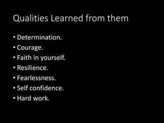 Qualities Learned from them 
• Determination. 
• Courage. 
• Faith in yourself. 
• Resilience. 
• Fearlessness. 
• Self confidence. 
• Hard work. 
 