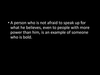 • A person who is not afraid to speak up for 
what he believes, even to people with more 
power than him, is an example of someone 
who is bold. 
 
