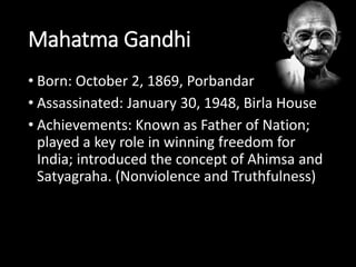 Mahatma Gandhi 
• Born: October 2, 1869, Porbandar 
• Assassinated: January 30, 1948, Birla House 
• Achievements: Known as Father of Nation; 
played a key role in winning freedom for 
India; introduced the concept of Ahimsa and 
Satyagraha. (Nonviolence and Truthfulness) 
 