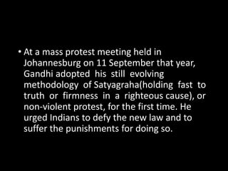 • At a mass protest meeting held in 
Johannesburg on 11 September that year, 
Gandhi adopted his still evolving 
methodology of Satyagraha(holding fast to 
truth or firmness in a righteous cause), or 
non-violent protest, for the first time. He 
urged Indians to defy the new law and to 
suffer the punishments for doing so. 
 