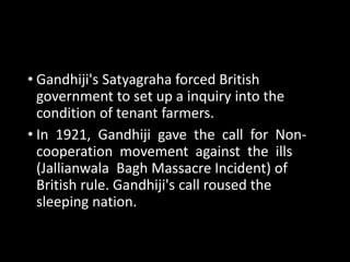 • Gandhiji's Satyagraha forced British 
government to set up a inquiry into the 
condition of tenant farmers. 
• In 1921, Gandhiji gave the call for Non-cooperation 
movement against the ills 
(Jallianwala Bagh Massacre Incident) of 
British rule. Gandhiji's call roused the 
sleeping nation. 
 