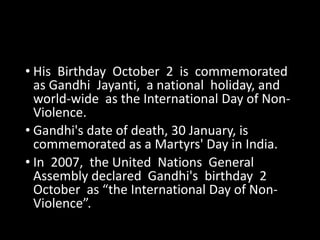 • His Birthday October 2 is commemorated 
as Gandhi Jayanti, a national holiday, and 
world-wide as the International Day of Non- 
Violence. 
• Gandhi's date of death, 30 January, is 
commemorated as a Martyrs' Day in India. 
• In 2007, the United Nations General 
Assembly declared Gandhi's birthday 2 
October as “the International Day of Non- 
Violence”. 
 