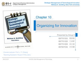 Department of Business Administration               Strategic Management of Technological Innovation
              College of Management                                         Melissa A. Schilling, New York University




                                                      Chapter 10

                                                      Organizing for Innovation

                                                                                    Presented by Group 9
                                                                                      B97701203 周家毅
                                                                                      B97701205 江承軒
                                                                                      B97701228 金正庭
                                                                                      B97607036 余奕霆

 Course Lecturer: Prof. J. T. Chiang
 Teaching Assistant: Hsuan-Yi Wu (Jen)

2011/11/2                                Fall 2011 BAA Management of Technology                                   1
 
