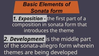 Basic Elements of
Sonata form
MARS
1. Exposition - the first part of a
composition in sonata form that
introduces the theme
2. Development is the middle part
of the sonata-allegro form wherein
themes are being developed
 