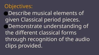 Objectives:
●Describe musical elements of
given Classical period pieces.
●Demonstrate understanding of
the different classical forms
through recognition of the audio
clips provided.
 