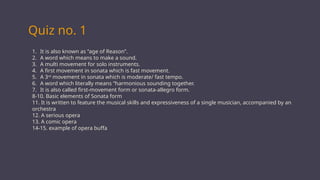 Quiz no. 1
1. It is also known as “age of Reason”.
2. A word which means to make a sound.
3. A multi movement for solo instruments.
4. A first movement in sonata which is fast movement.
5. A 3rd
movement in sonata which is moderate/ fast tempo.
6. A word which literally means “harmonious sounding together.
7. It is also called first-movement form or sonata-allegro form.
8-10. Basic elements of Sonata form
11. It is written to feature the musical skills and expressiveness of a single musician, accompanied by an
orchestra
12. A serious opera
13. A comic opera
14-15. example of opera buffa
 
