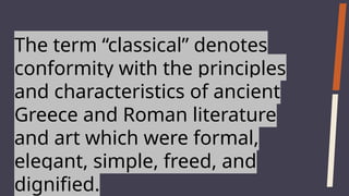 The term “classical” denotes
conformity with the principles
and characteristics of ancient
Greece and Roman literature
and art which were formal,
elegant, simple, freed, and
dignified.
 