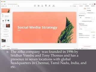  The zoho company was founded in 1996 by
Sridhar Vembu and Tony Thomas and has a
presence in seven locations with global
headquarters in Chennai, Tamil Nadu, India, and
etc.
 
