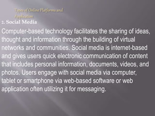 Types of Online Platforms and
Application
2. Social Media
Computer-based technology facilitates the sharing of ideas,
thought and information through the building of virtual
networks and communities. Social media is internet-based
and gives users quick electronic communication of content
that includes personal information, documents, videos, and
photos. Users engage with social media via computer,
tablet or smartphone via web-based software or web
application often utilizing it for messaging.
 