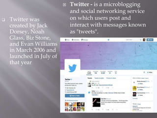  Twitter was
created by Jack
Dorsey, Noah
Glass, Biz Stone,
and Evan Williams
in March 2006 and
launched in July of
that year.
 Twitter - is a microblogging
and social networking service
on which users post and
interact with messages known
as "tweets".
 