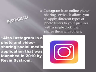*Also Instagram is a
photo and video-
sharing social media
application that was
launched in 2010 by
Kevin Systrom.
 Instagram is an online photo-
sharing service. It allows you
to apply different types of
photo filters to your pictures
with a single click, then
shares them with others.
 