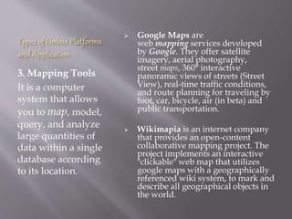 Types of Online Platforms
and Application
3. Mapping Tools
It is a computer
system that allows
you to map, model,
query, and analyze
large quantities of
data within a single
database according
to its location.
 Google Maps are
web mapping services developed
by Google. They offer satellite
imagery, aerial photography,
street maps, 360° interactive
panoramic views of streets (Street
View), real-time traffic conditions,
and route planning for traveling by
foot, car, bicycle, air (in beta) and
public transportation.
 Wikimapia is an internet company
that provides an open-content
collaborative mapping project. The
project implements an interactive
"clickable" web map that utilizes
google maps with a geographically
referenced wiki system, to mark and
describe all geographical objects in
the world.
 