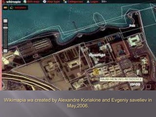 Wikimapia wa created by Alexandre Koriakine and Evgeniy saveliev in
May,2006.
 Wikimapia is an internet
company that provides an
open-content collaborative
mapping project. The project
implements an interactive
"clickable" web map that
utilizes google maps with a
geographically referenced
wiki system, to mark and
describe all geographical
objects in the world.
 