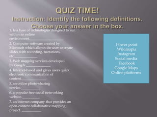 1. Is a base of technologies designed to run
within an online
environment.___________________
2. Computer software created by
Microsoft which allows the user to create
slides with recording, narrations,
etc._____________
3. Web mapping services developed
by Google.______________
4. Internet-based and gives users quick
electronic communication of
content.______________
5. an online photo-sharing
service.___________
6. a popular free social networking
website.__________
7. an internet company that provides an
open-content collaborative mapping
project. ___________
Power point
Wikimapia
Instagram
Social media
Facebook
Google Maps
Online platforms
 