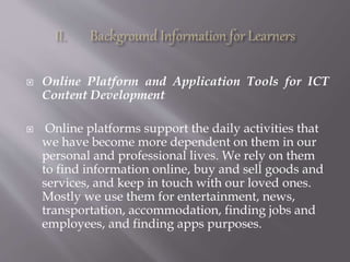  Online Platform and Application Tools for ICT
Content Development
 Online platforms support the daily activities that
we have become more dependent on them in our
personal and professional lives. We rely on them
to find information online, buy and sell goods and
services, and keep in touch with our loved ones.
Mostly we use them for entertainment, news,
transportation, accommodation, finding jobs and
employees, and finding apps purposes.
 