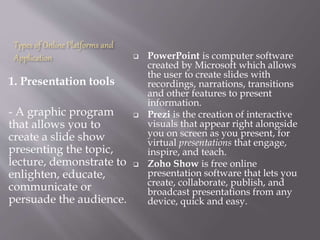 Types of Online Platforms and
Application
1. Presentation tools
- A graphic program
that allows you to
create a slide show
presenting the topic,
lecture, demonstrate to
enlighten, educate,
communicate or
persuade the audience.
 PowerPoint is computer software
created by Microsoft which allows
the user to create slides with
recordings, narrations, transitions
and other features to present
information.
 Prezi is the creation of interactive
visuals that appear right alongside
you on screen as you present, for
virtual presentations that engage,
inspire, and teach.
 Zoho Show is free online
presentation software that lets you
create, collaborate, publish, and
broadcast presentations from any
device, quick and easy.
 
