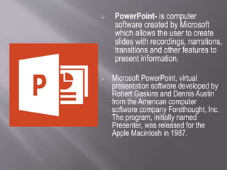  PowerPoint- is computer
software created by Microsoft
which allows the user to create
slides with recordings, narrations,
transitions and other features to
present information.
 Microsoft PowerPoint, virtual
presentation software developed by
Robert Gaskins and Dennis Austin
from the American computer
software company Forethought, Inc.
The program, initially named
Presenter, was released for the
Apple Macintosh in 1987.
 
