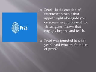  Prezi - is the creation of
interactive visuals that
appear right alongside you
on screen as you present, for
virtual presentations that
engage, inspire, and teach.
 Prezi was founded in what
year? And who are founders
of prezi?
 