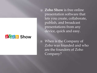  Zoho Show is free online
presentation software that
lets you create, collaborate,
publish, and broadcast
presentations from any
device, quick and easy.
 When is the Company of
Zoho was founded and who
are the founders of Zoho
Company?
 