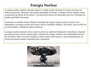 Energia Nuclear
A energia nuclear, também chamada atômica, é obtida a partir da fissão do núcleo do átomo de
urânio enriquecido, liberando uma grande quantidade de energia. A energia nuclear mantém unidas
as partículas do núcleo de um átomo. A divisão desse núcleo em duas partes provoca a liberação de
grande quantidade de energia.

Atualmente os Estados Unidos lideram a produção de energia nuclear, porém os países mais
dependentes da energia nuclear são França, Suécia, Finlândia e Bélgica. Na França, cerca de 80% de
sua eletricidade é oriunda de centrais atômicas.

A energia nuclear apresenta vários aspectos positivos, sendo de fundamental importância em países
que não possuem recursos naturais para a obtenção de energia. Estudos mais aprofundados devem
ser realizados sobre essa fonte energética, ainda existem vários pontos a serem aperfeiçoados, de
forma que possam garantir segurança para a população.
 