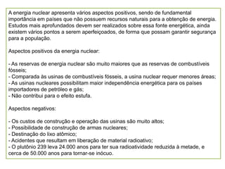 A energia nuclear apresenta vários aspectos positivos, sendo de fundamental
importância em países que não possuem recursos naturais para a obtenção de energia.
Estudos mais aprofundados devem ser realizados sobre essa fonte energética, ainda
existem vários pontos a serem aperfeiçoados, de forma que possam garantir segurança
para a população.

Aspectos positivos da energia nuclear:

- As reservas de energia nuclear são muito maiores que as reservas de combustíveis
fósseis;
- Comparada às usinas de combustíveis fósseis, a usina nuclear requer menores áreas;
- As usinas nucleares possibilitam maior independência energética para os países
importadores de petróleo e gás;
- Não contribui para o efeito estufa.

Aspectos negativos:

- Os custos de construção e operação das usinas são muito altos;
- Possibilidade de construção de armas nucleares;
- Destinação do lixo atômico;
- Acidentes que resultam em liberação de material radioativo;
- O plutônio 239 leva 24.000 anos para ter sua radioatividade reduzida à metade, e
cerca de 50.000 anos para tornar-se inócuo.
 