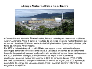 A Energia Nuclear no Brasil e Rio de Janeiro




A Central Nuclear Almirante Álvaro Alberto é formada pelo conjunto das usinas nucleares
Angra 1, Angra 2 e Angra 3, sendo o resultado de um longo programa nuclear brasileiro que
remonta à década de 1950 com a criação do CNPq liderado na época principalmente pela
figura do Almirante Álvaro Alberto.
Em 1982 a Usina de Angra I, com 626 MWe, começou a operar. Muito criticada pela
construção demorada e questões ambientais, a usina teve problemas de funcionamento
intermitente nos primeiros anos, tendo melhorado substancialmente o desempenho depois.
Em 2000 entrou em operação o reator da Usina de Angra II com 1350 MWe.
Atualmente, a energia nuclear corresponde a 3.3% do consumo do país (PRIS, 2007).
De 1985, quando entrou em operação comercial a usina de Angra I, até 2005 a produção
acumulada de energia das usinas nucleares Angra I e Angra II somam 100 milhões de
megawatts.hora (MWh).
 