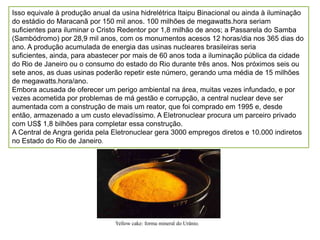 Isso equivale à produção anual da usina hidrelétrica Itaipu Binacional ou ainda à iluminação
do estádio do Maracanã por 150 mil anos. 100 milhões de megawatts.hora seriam
suficientes para iluminar o Cristo Redentor por 1,8 milhão de anos; a Passarela do Samba
(Sambódromo) por 28,9 mil anos, com os monumentos acesos 12 horas/dia nos 365 dias do
ano. A produção acumulada de energia das usinas nucleares brasileiras seria
suficientes, ainda, para abastecer por mais de 60 anos toda a iluminação pública da cidade
do Rio de Janeiro ou o consumo do estado do Rio durante três anos. Nos próximos seis ou
sete anos, as duas usinas poderão repetir este número, gerando uma média de 15 milhões
de megawatts.hora/ano.
Embora acusada de oferecer um perigo ambiental na área, muitas vezes infundado, e por
vezes acometida por problemas de má gestão e corrupção, a central nuclear deve ser
aumentada com a construção de mais um reator, que foi comprado em 1995 e, desde
então, armazenado a um custo elevadíssimo. A Eletronuclear procura um parceiro privado
com US$ 1,8 bilhões para completar essa construção.
A Central de Angra gerida pela Eletronuclear gera 3000 empregos diretos e 10.000 indiretos
no Estado do Rio de Janeiro.




                                Yellow cake: forma mineral do Urânio.
 