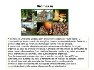 Biomassa




A biomassa é uma fonte utilizada bem antes da descoberta do “ouro negro”. O
homem utiliza a lenha como fonte energética desde o início da civilização. Portanto, a
biomassa faz parte da história da humanidade como fonte de energia.
A biomassa é um material constituído principalmente de substâncias de origem
orgânica, ou seja, de animais e vegetais. A energia é obtida através da combustão da
lenha, bagaço de cana-de-açúcar, resíduos florestais, resíduos agrícolas, casca de
arroz, excrementos de animais, entre outras matérias orgânicas.
Essa fonte energética é renovável, pois a sua decomposição libera CO2 na
atmosfera, que, durante seu ciclo, é transformado em hidratos de carbono, através
da fotossíntese realizada pelas plantas. Nesse sentido, a utilização da
biomassa, desde que controlada, não agride o meio ambiente, visto que a
composição da atmosfera não é alterada de forma significativa.
 