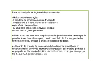 Entre as principais vantagens da biomassa estão:

- Baixo custo de operação;
- Facilidade de armazenamento e transporte;
- Proporciona o reaproveitamento dos resíduos;
- Alta eficiência energética;
- É uma fonte energética renovável e limpa;
- Emite menos gases poluentes.

Porém, o seu uso sem o devido planejamento pode ocasionar a formação de
grandes áreas desmatadas pelo corte incontrolado de árvores, perda dos
nutrientes do solo, erosões e emissão excessiva de gases.

A utilização da energia da biomassa é de fundamental importância no
desenvolvimento de novas alternativas energéticas. Sua matéria-prima já é
empregada na fabricação de vários biocombustíveis, como, por exemplo, o
bio-óleo, BTL, biodiesel, biogás, etc.
 