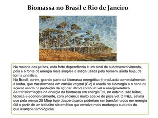 Biomassa no Brasil e Rio de Janeiro




Na maioria dos países, esta forte dependência é um sinal de subdesenvolvimento,
pois é a fonte de energia mais simples e antiga usada pelo homem, ainda hoje, de
forma primitiva.
No Brasil, porém, grande parte da biomassa energética é produzida comercialmente:
a lenha, que transformada em carvão vegetal (CV) é usada na siderurgia e a cana de
açúcar usada na produção de açúcar, álcool combustível e energia elétrica.
As transformações da energia da biomassa em energia útil, no entanto, são feitas,
técnica e economicamente, com eficiência muito abaixo do possível. O INEE estima
que pelo menos 25 Mtep hoje desperdiçados poderiam ser transformados em energia
útil a partir de um trabalho sistemático que envolve mais mudanças culturais do
que avanços tecnológicos.
 