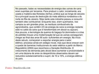 No passado, todas as necessidades de energia das usinas de cana
         eram supridas por terceiros. Para produzir o calor, inicialmente, era
         usada a madeira das florestas (lenha), prática que ao longo de séculos
         foi a principal causa de destruição da mata atlântica nordestina e do
         norte do Rio de Janeiro. Mais tarde esta indústria passou a consumir
         também óleo combustível. Enquanto isso, eram queimados, nos
         campos ou em grandes piras, os resíduos combustíveis da
         agroindústria, que contêm 2/3 da energia da cana (a energia restante
         está no caldo da cana que é transformado em álcool ou açúcar).
         Aos poucos, a tecnologia da queima do bagaço foi dominada e a crise
         do petróleo trouxe uma modernização tal que as usinas conseguiram
         chegar ao final dos anos 90 auto- suficientes em energia. No início
         deste século, começaram a exportar energia para o setor
         elétrico, processo ainda em estágio inicial, mas que deve crescer com
         a queda de barreiras institucionais do setor elétrico a partir do Marco
         Regulatório (2004) que reconhece a Geração Distribuída. O
         crescimento da demanda pelo álcool deve aumentar a produtividade e
         em uma dezena de anos os desperdícios observados devem ser
         reduzidos substancialmente e suprir, de 10 a 15%, a energia elétrica
         do país.



Fontes: brasilescola.com
 