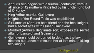  Arthur’s rein begins with a turmoil (confusion) versus
alliance of 12 northern Kings led by his uncle, King Lot
of Orkeney
 King Arthur marries Guinevere
 Knights of the Round Table was established
 Sir Lancelot (Arthur’s best friend and the best knight)
had a secret affair with Queen Guinevere
 Mordred (Arthur’s illegitimate son) exposes the secret
affair of Lancelot and Guinevere
 Guinevere should be burned to death as the law
dictates but Lancelot rescued her at last minute killing
two knights
 