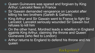  Queen Guinevere was spared and forgiven by King
Arthur; Lancelot flees in France
 Sir Gawain demanded vengeance on Lancelot after
killing his two brothers (Gareth & Gaheris)
 King Arthur and Sir Gawain went to France to fight Sir
Lancelot; Lancelot seriously wounded Sir Gawain but
refuses to kill him
 On the other hand, Mordred leads a rebellion in England
againts King Arthur, claiming the throne and Queen
Guinevere (who fled to London)
 Arthur returns to England to defend his throne and his
queen
 