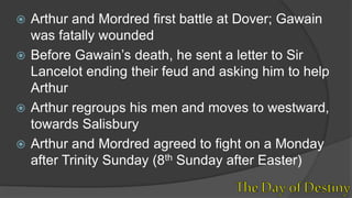  Arthur and Mordred first battle at Dover; Gawain
was fatally wounded
 Before Gawain’s death, he sent a letter to Sir
Lancelot ending their feud and asking him to help
Arthur
 Arthur regroups his men and moves to westward,
towards Salisbury
 Arthur and Mordred agreed to fight on a Monday
after Trinity Sunday (8th Sunday after Easter)
 