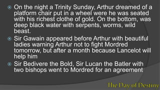  On the night a Trinity Sunday, Arthur dreamed of a
platform chair put in a wheel were he was seated
with his richest clothe of gold. On the bottom, was
deep black water with serpents, worms, wild
beast.
 Sir Gawain appeared before Arthur with beautiful
ladies warning Arthur not to fight Mordred
tomorrow, but after a month because Lancelot will
help him
 Sir Bedivere the Bold, Sir Lucan the Batler with
two bishops went to Mordred for an agreement
 