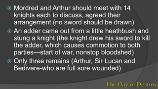  Mordred and Arthur should meet with 14
knights each to discuss, agreed their
arrangement (no sword should be drawn)
 An adder came out from a little heathbush and
stung a knight (the knight drew his sword to kill
the adder, which causes commotion to both
parties—start of war, nonstop bloodshed)
 Only three remains (Arthur, Sir Lucan and
Bedivere-who are full sore wounded)
 