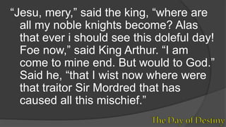 “Jesu, mery,” said the king, “where are
all my noble knights become? Alas
that ever i should see this doleful day!
Foe now,” said King Arthur. “I am
come to mine end. But would to God.”
Said he, “that I wist now where were
that traitor Sir Mordred that has
caused all this mischief.”
 