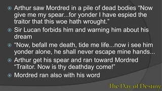 Arthur saw Mordred in a pile of dead bodies “Now
give me my spear...for yonder I have espied the
traitor that this woe hath wrought.”
 Sir Lucan forbids him and warning him about his
dream
 “Now, befall me death, tide me life...now i see him
yonder alone, he shall never escape mine hands...
 Arthur get his spear and ran toward Mordred
“Traitor. Now is thy deathday come!”
 Mordred ran also with his word
 