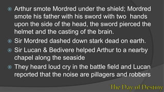  Arthur smote Mordred under the shield; Mordred
smote his father with his sword with two hands
upon the side of the head, the sword pierced the
helmet and the casting of the brain.
 Sir Mordred dashed down stark dead on earth.
 Sir Lucan & Bedivere helped Arthur to a nearby
chapel along the seaside
 They heard loud cry in the battle field and Lucan
reported that the noise are pillagers and robbers
 