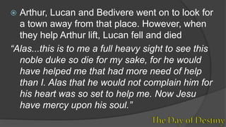  Arthur, Lucan and Bedivere went on to look for
a town away from that place. However, when
they help Arthur lift, Lucan fell and died
“Alas...this is to me a full heavy sight to see this
noble duke so die for my sake, for he would
have helped me that had more need of help
than I. Alas that he would not complain him for
his heart was so set to help me. Now Jesu
have mercy upon his soul.”
 