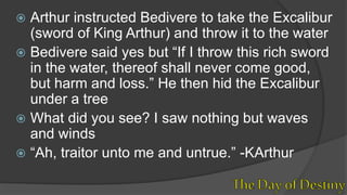  Arthur instructed Bedivere to take the Excalibur
(sword of King Arthur) and throw it to the water
 Bedivere said yes but “If I throw this rich sword
in the water, thereof shall never come good,
but harm and loss.” He then hid the Excalibur
under a tree
 What did you see? I saw nothing but waves
and winds
 “Ah, traitor unto me and untrue.” -KArthur
 